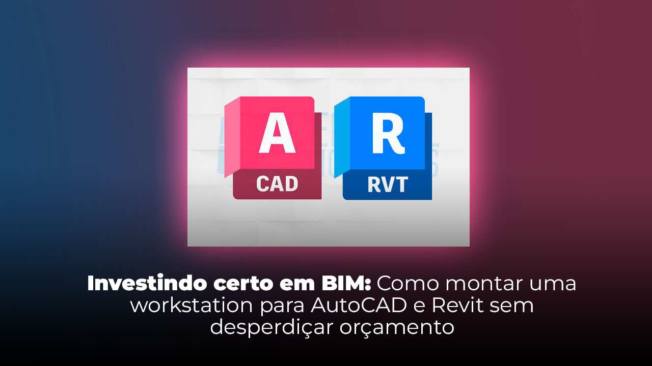 Investindo certo em BIM: Como montar uma workstation para AutoCAD e Revit sem desperdiçar orçamento