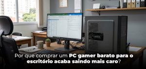 Por que comprar um PC gamer barato para o escritório acaba saindo mais caro?